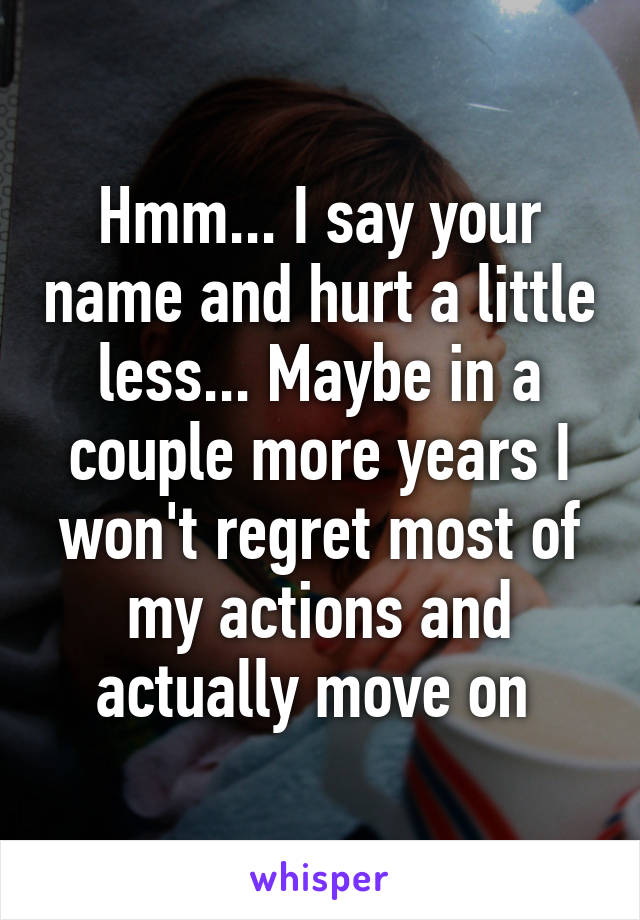 Hmm... I say your name and hurt a little less... Maybe in a couple more years I won't regret most of my actions and actually move on 