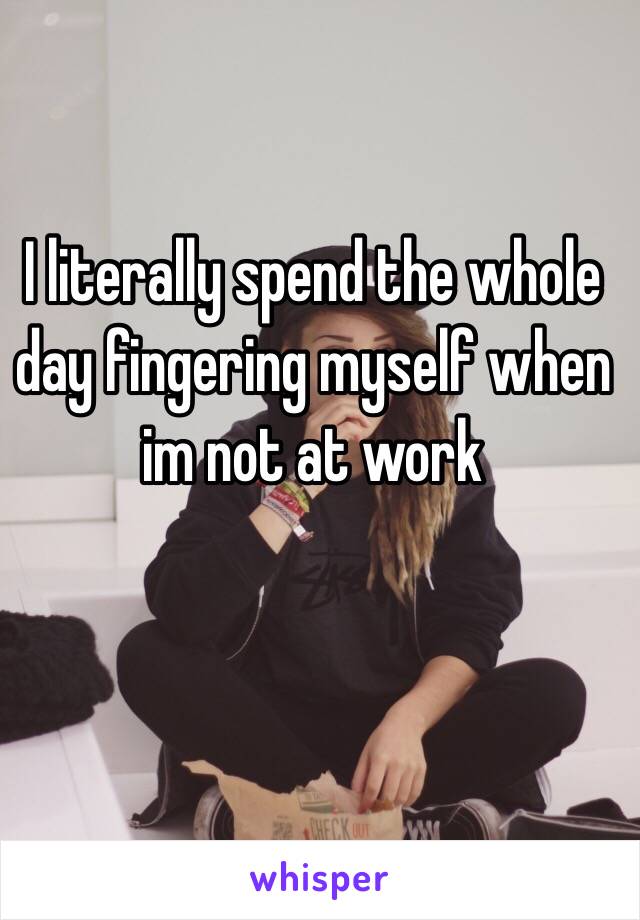 I literally spend the whole day fingering myself when im not at work 