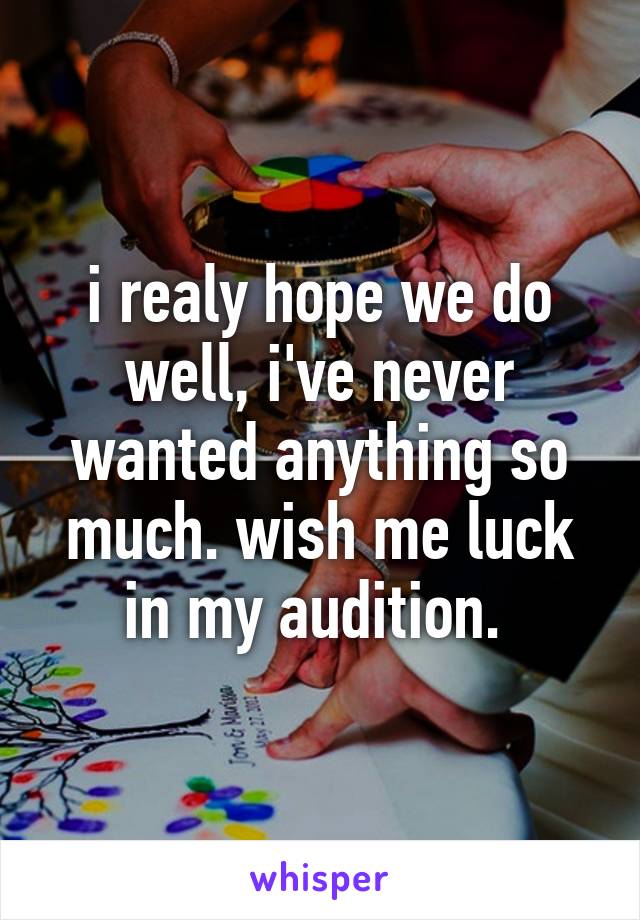 i realy hope we do well, i've never wanted anything so much. wish me luck in my audition. 