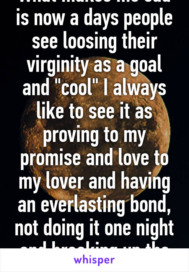 What makes me sad is now a days people see loosing their virginity as a goal and "cool" I always like to see it as proving to my promise and love to my lover and having an everlasting bond, not doing it one night and breaking up the next day. 