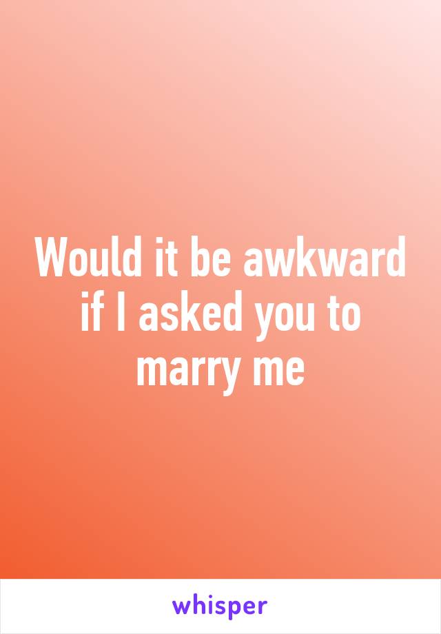 Would it be awkward if I asked you to marry me