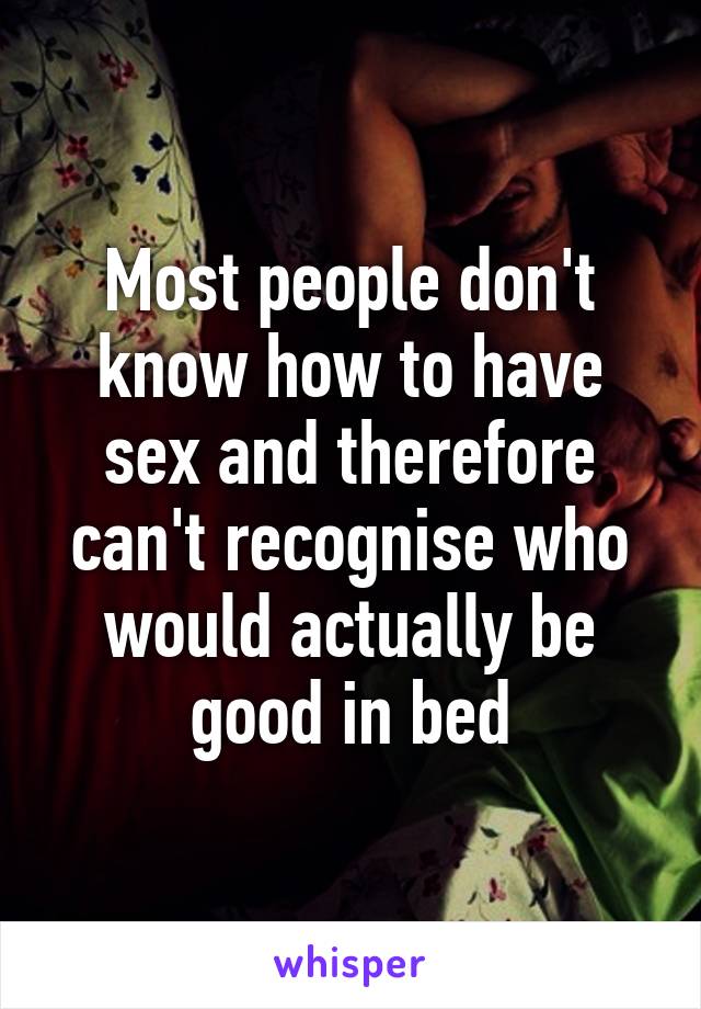 Most people don't know how to have sex and therefore can't recognise who would actually be good in bed