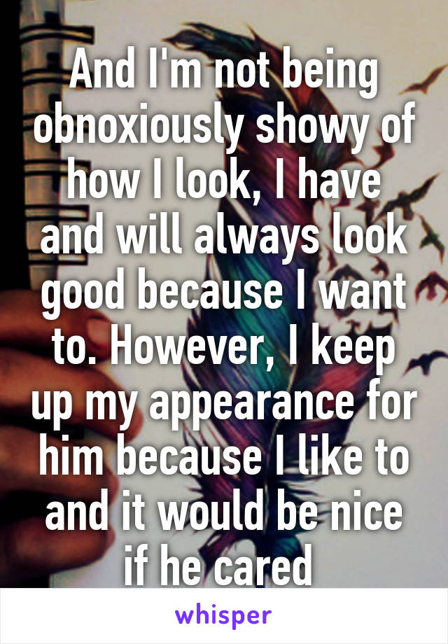 And I'm not being obnoxiously showy of how I look, I have and will always look good because I want to. However, I keep up my appearance for him because I like to and it would be nice if he cared 