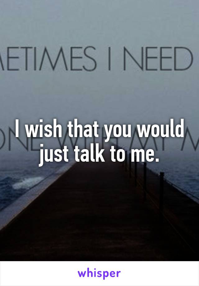 I wish that you would just talk to me.