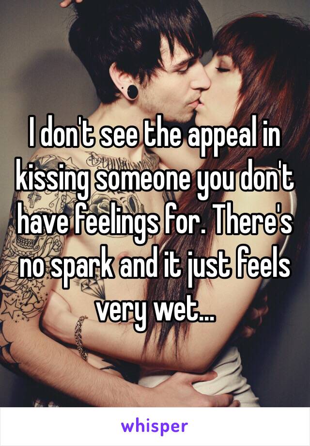 I don't see the appeal in kissing someone you don't have feelings for. There's no spark and it just feels very wet...