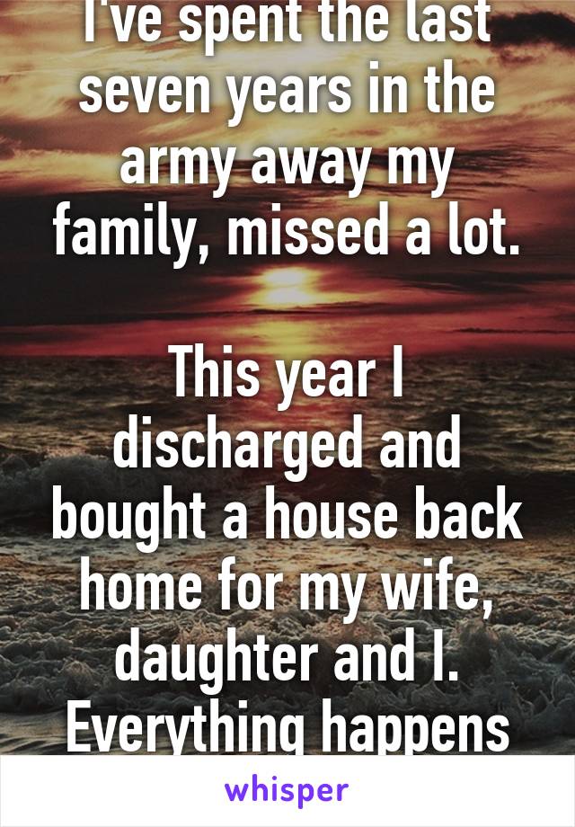 I've spent the last seven years in the army away my family, missed a lot.

This year I discharged and bought a house back home for my wife, daughter and I. Everything happens for a reason