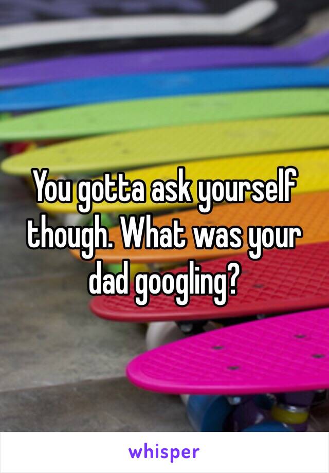 You gotta ask yourself though. What was your dad googling?