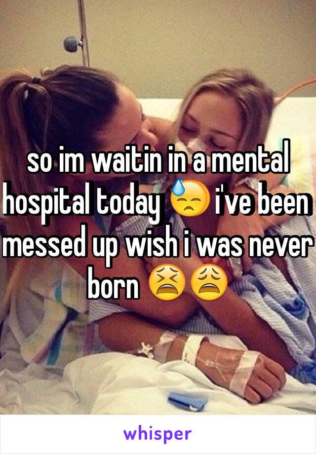 so im waitin in a mental hospital today 😓 i've been messed up wish i was never born 😫😩