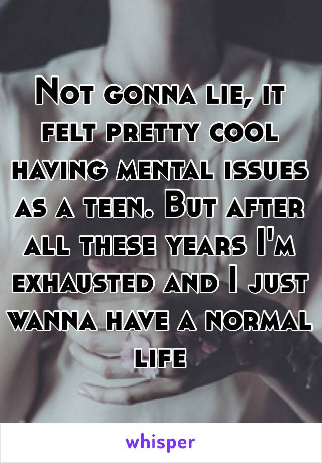 Not gonna lie, it felt pretty cool having mental issues as a teen. But after all these years I'm exhausted and I just wanna have a normal life