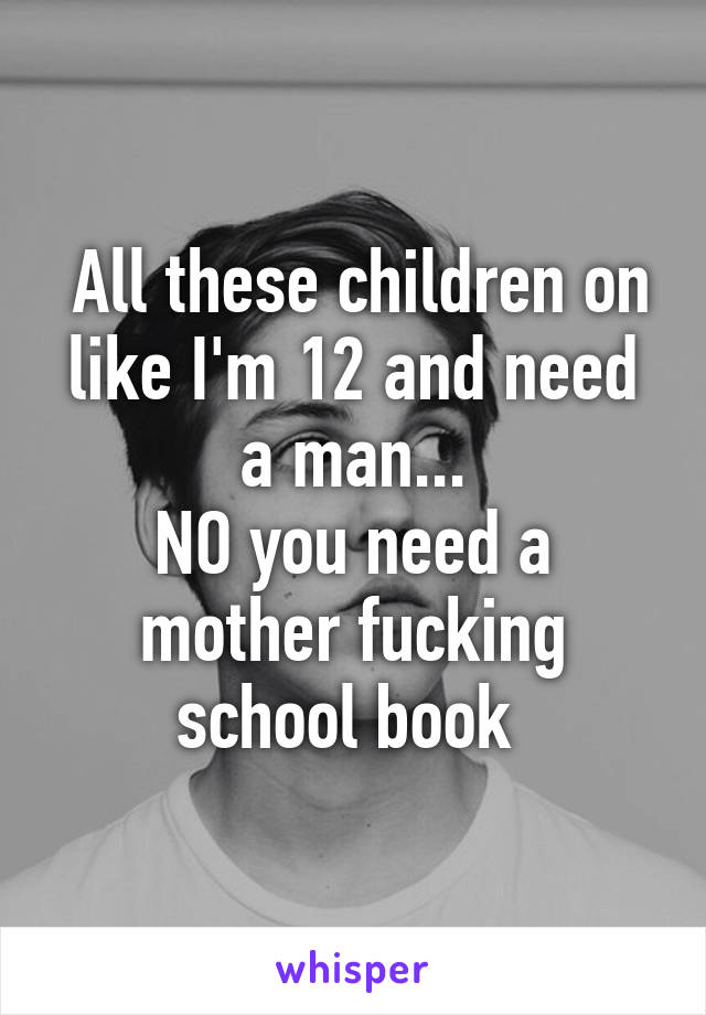  All these children on like I'm 12 and need a man...
NO you need a mother fucking school book 