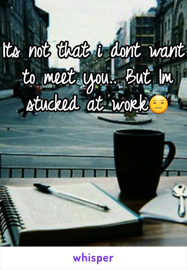 Its not that i dont want to meet you.. But Im stucked at work😑