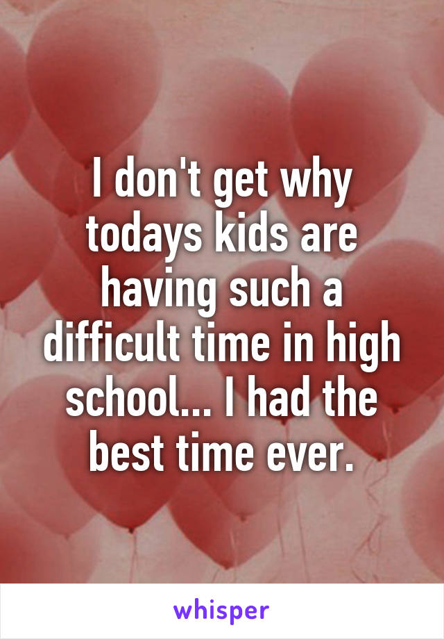 I don't get why todays kids are having such a difficult time in high school... I had the best time ever.