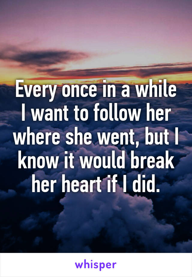 Every once in a while I want to follow her where she went, but I know it would break her heart if I did.