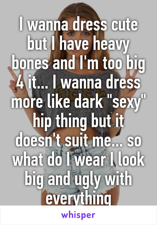 I wanna dress cute but I have heavy bones and I'm too big 4 it... I wanna dress more like dark "sexy" hip thing but it doesn't suit me... so what do I wear I look big and ugly with everything