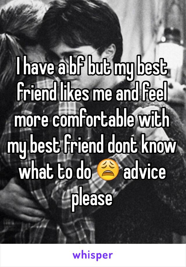 I have a bf but my best friend likes me and feel more comfortable with my best friend dont know what to do 😩 advice please 