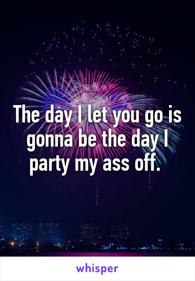 The day I let you go is gonna be the day I party my ass off. 