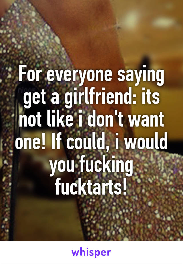 For everyone saying get a girlfriend: its not like i don't want one! If could, i would you fucking fucktarts!