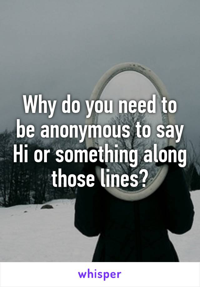 Why do you need to be anonymous to say Hi or something along those lines?