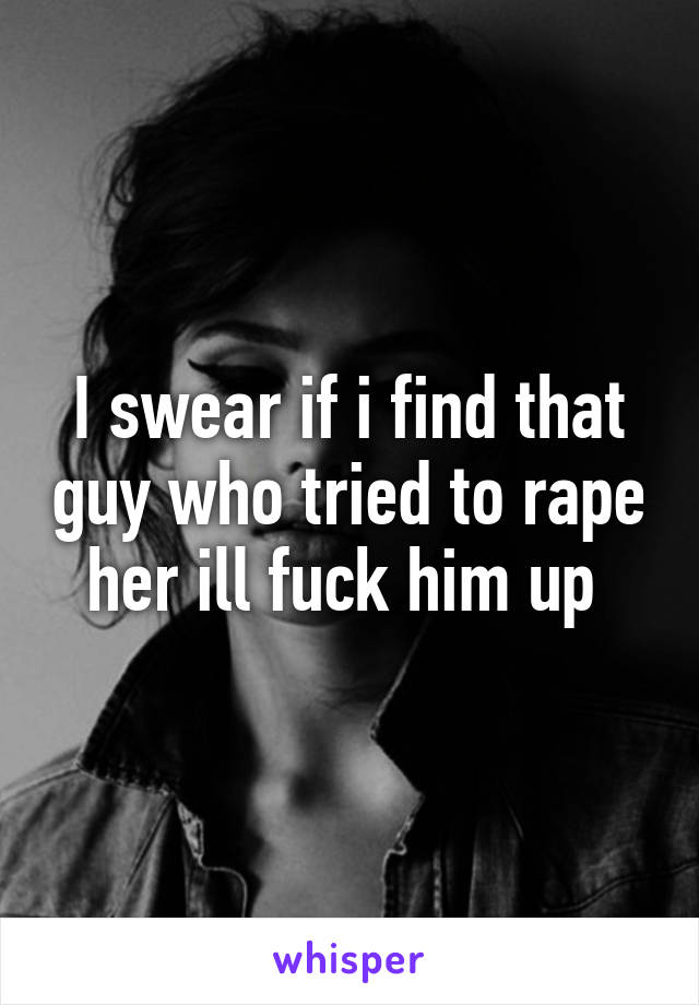 I swear if i find that guy who tried to rape her ill fuck him up 