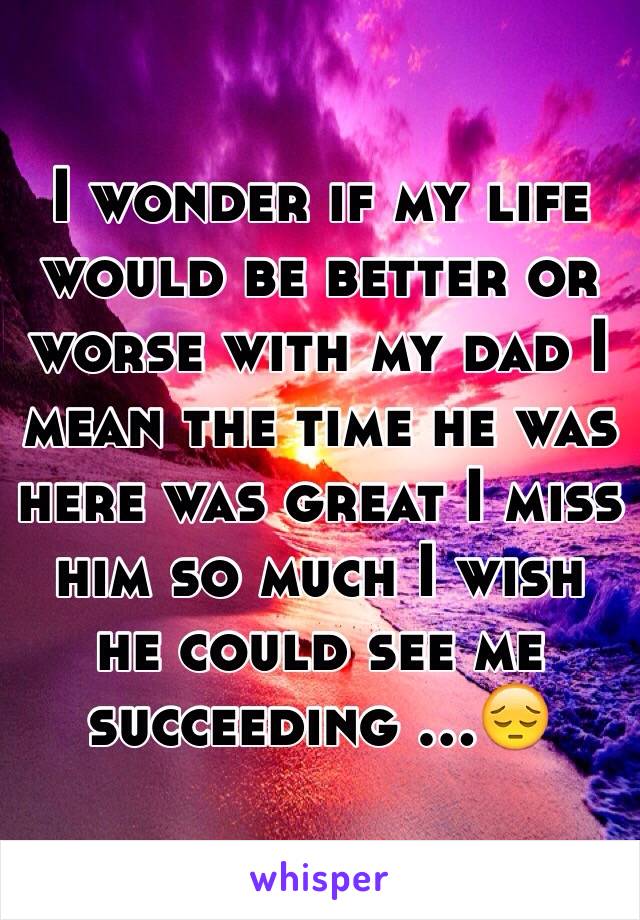 I wonder if my life would be better or worse with my dad I mean the time he was here was great I miss him so much I wish he could see me succeeding ...😔