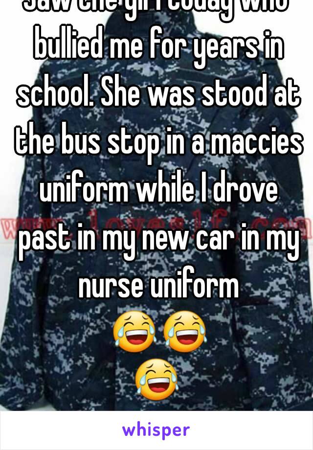 Saw the girl today who bullied me for years in school. She was stood at the bus stop in a maccies uniform while I drove past in my new car in my nurse uniform 😂😂😂 