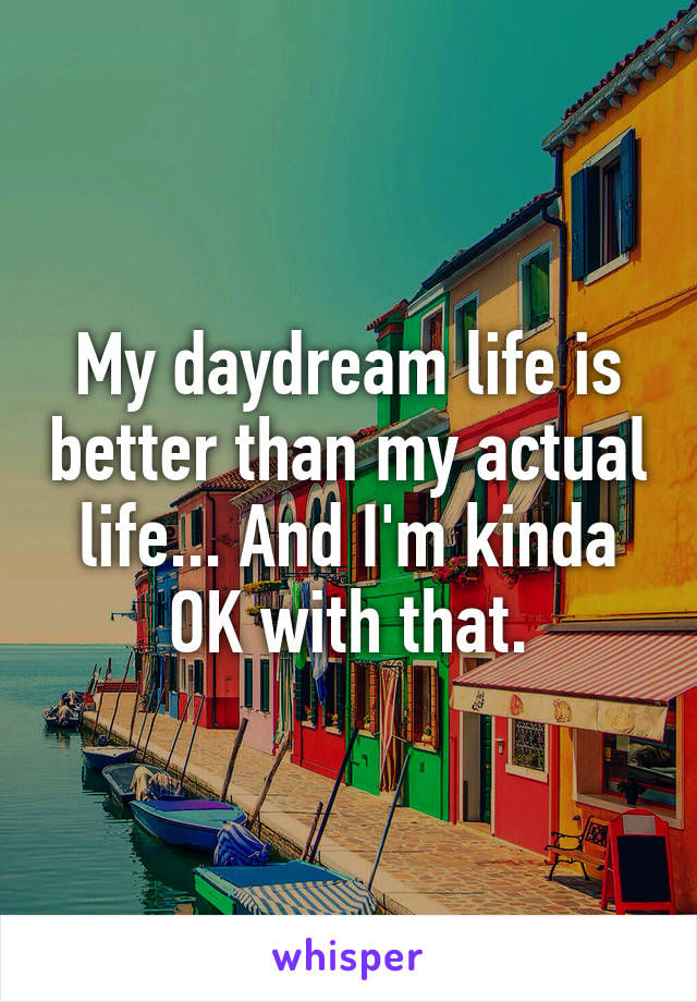 My daydream life is better than my actual life... And I'm kinda OK with that.