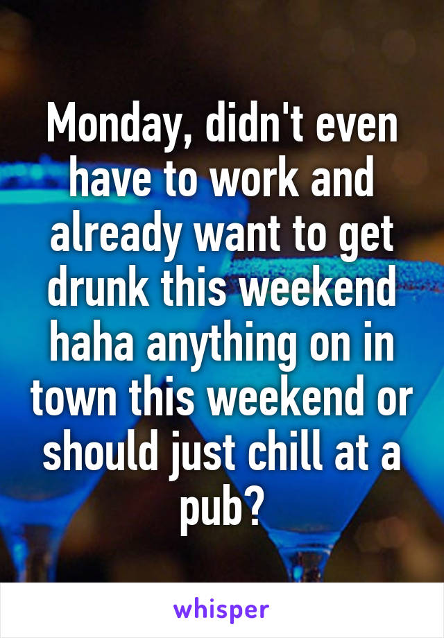 Monday, didn't even have to work and already want to get drunk this weekend haha anything on in town this weekend or should just chill at a pub?