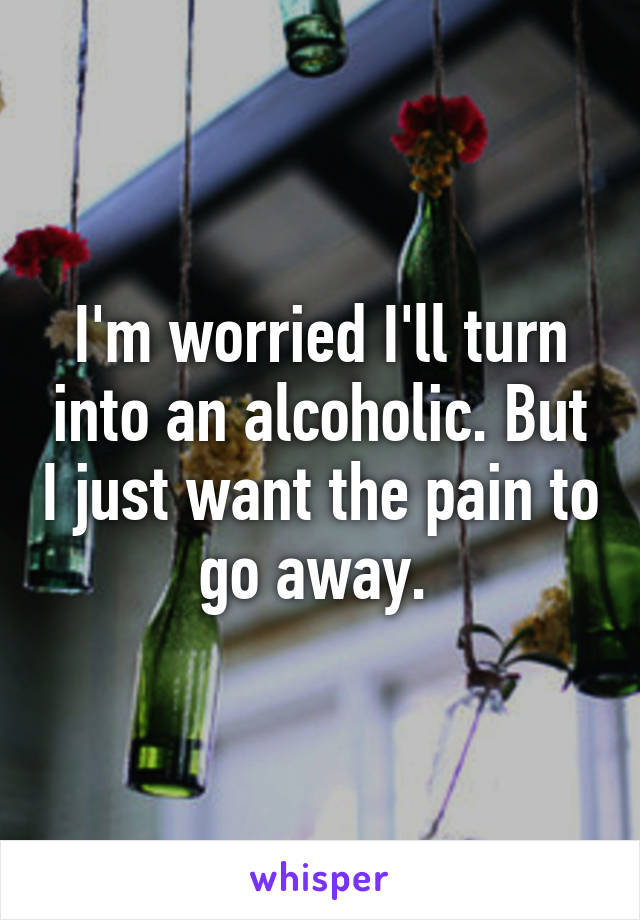 I'm worried I'll turn into an alcoholic. But I just want the pain to go away. 