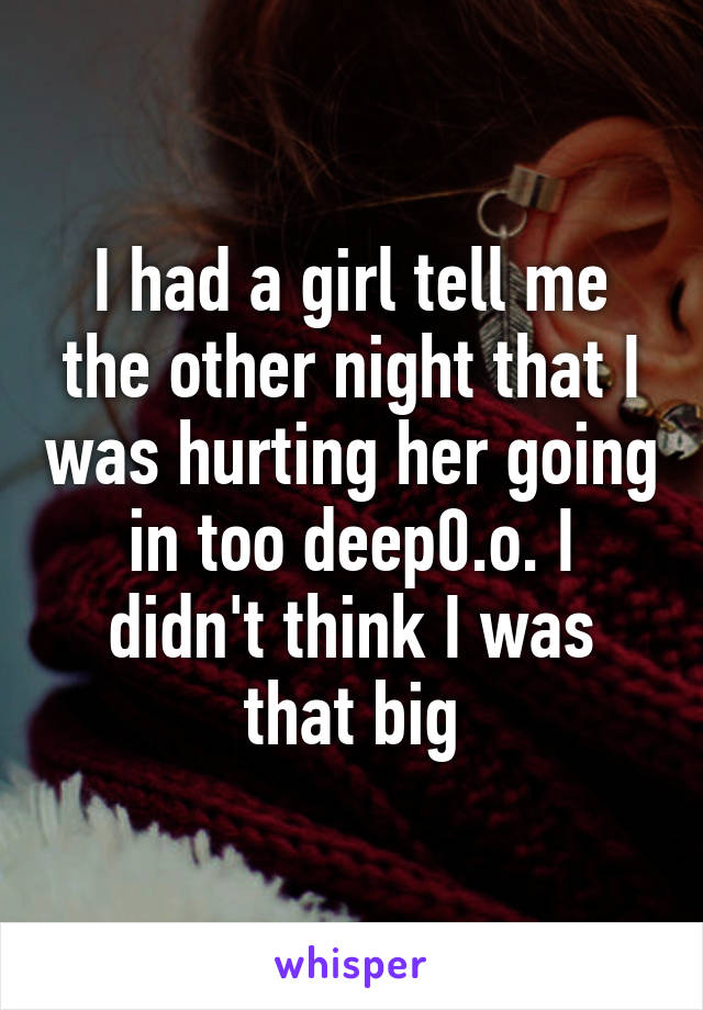 I had a girl tell me the other night that I was hurting her going in too deep0.o. I didn't think I was that big