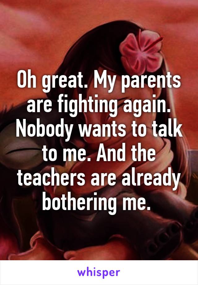 Oh great. My parents are fighting again. Nobody wants to talk to me. And the teachers are already bothering me. 