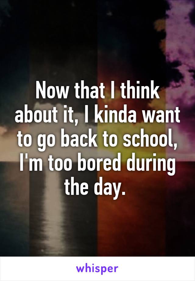 Now that I think about it, I kinda want to go back to school, I'm too bored during the day. 