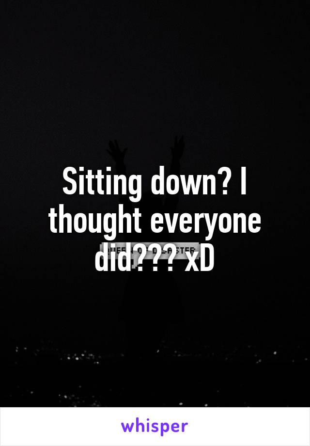 Sitting down? I thought everyone did??? xD