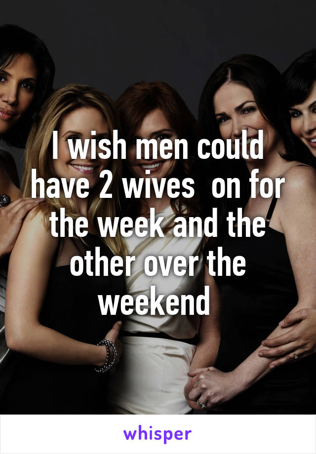 I wish men could have 2 wives  on for the week and the other over the weekend 