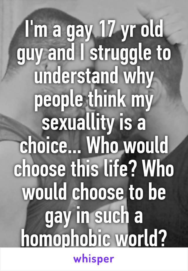 I'm a gay 17 yr old guy and I struggle to understand why people think my sexuallity is a choice... Who would choose this life? Who would choose to be gay in such a homophobic world?