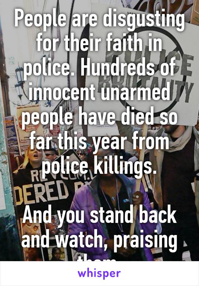 People are disgusting for their faith in police. Hundreds of innocent unarmed people have died so far this year from police killings.
 
And you stand back and watch, praising them.