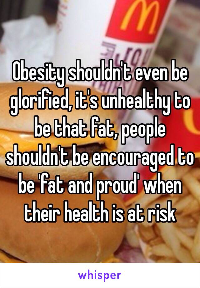 Obesity shouldn't even be glorified, it's unhealthy to be that fat, people shouldn't be encouraged to be 'fat and proud' when their health is at risk 