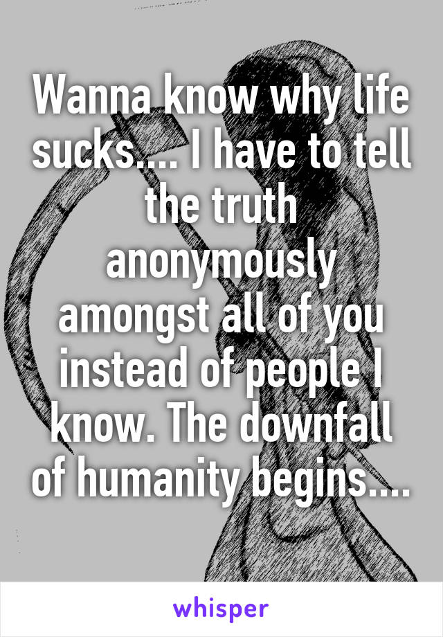 Wanna know why life sucks.... I have to tell the truth anonymously amongst all of you instead of people I know. The downfall of humanity begins.... 