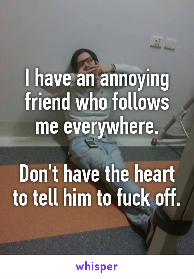 I have an annoying friend who follows me everywhere.

Don't have the heart to tell him to fuck off.