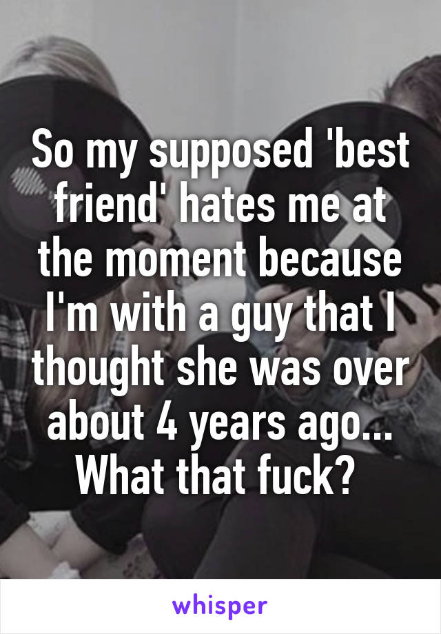 So my supposed 'best friend' hates me at the moment because I'm with a guy that I thought she was over about 4 years ago... What that fuck? 