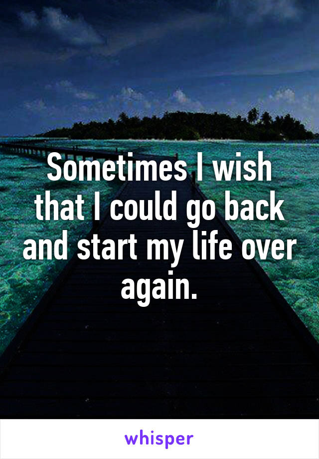 Sometimes I wish that I could go back and start my life over again.