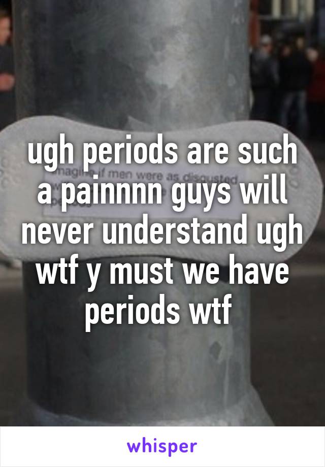 ugh periods are such a painnnn guys will never understand ugh wtf y must we have periods wtf 