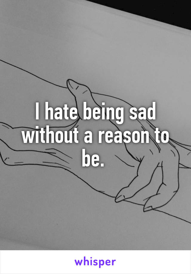 I hate being sad without a reason to be. 