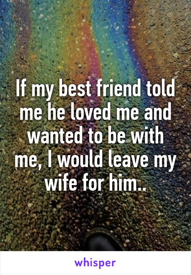 If my best friend told me he loved me and wanted to be with me, I would leave my wife for him..