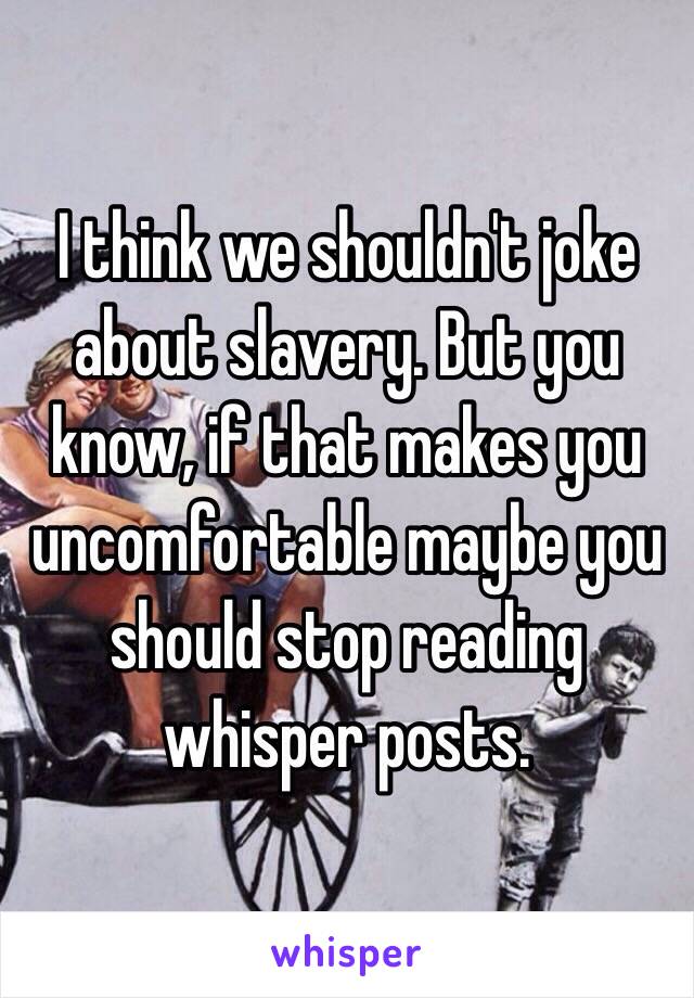 I think we shouldn't joke about slavery. But you know, if that makes you uncomfortable maybe you should stop reading whisper posts. 