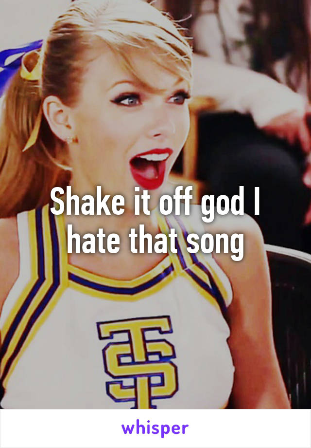 Shake it off god I hate that song