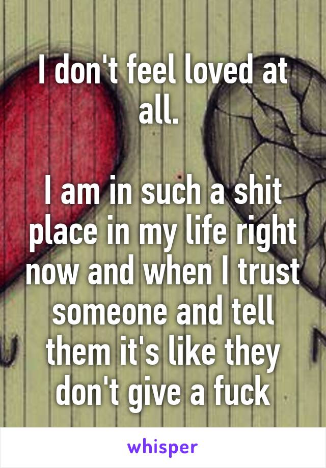 I don't feel loved at all. 

I am in such a shit place in my life right now and when I trust someone and tell them it's like they don't give a fuck