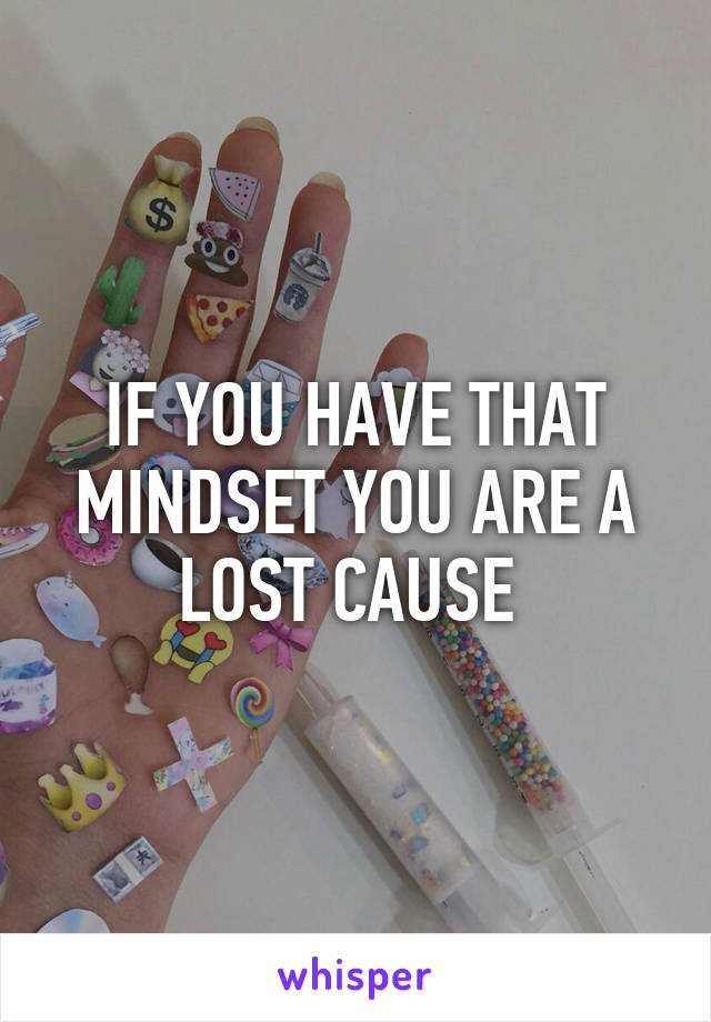 IF YOU HAVE THAT MINDSET YOU ARE A LOST CAUSE 