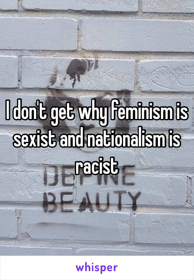 I don't get why feminism is sexist and nationalism is racist