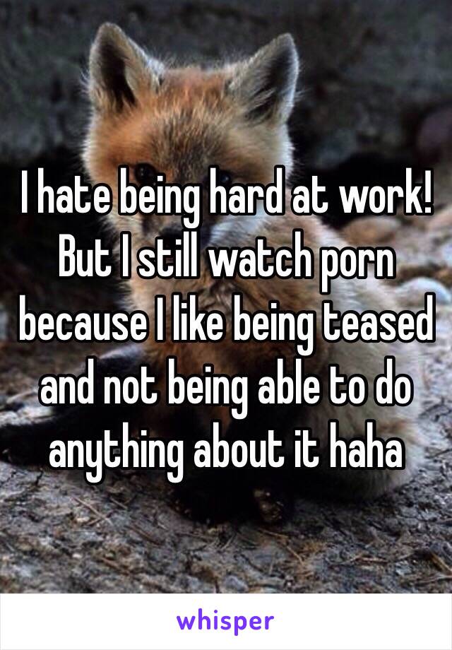 I hate being hard at work!
But I still watch porn because I like being teased and not being able to do anything about it haha