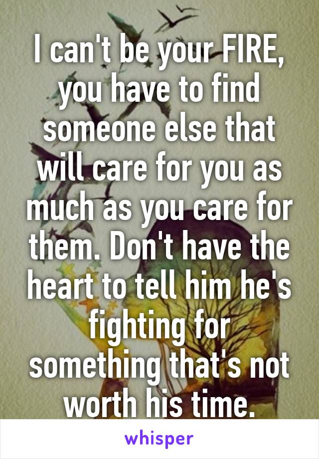 I can't be your FIRE, you have to find someone else that will care for you as much as you care for them. Don't have the heart to tell him he's fighting for something that's not worth his time.